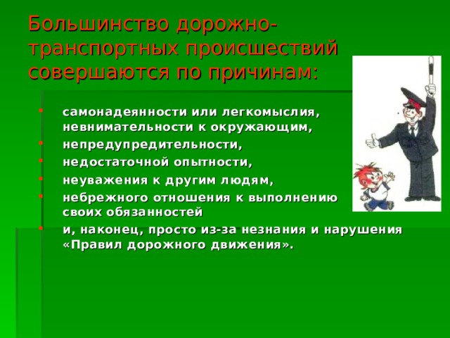 Большинство дорожно-транспортных происшествий совершаются по причинам: самонадеянности или легкомыслия, невнимательности к окружающим, непредупредительности, недостаточной опытности, неуважения к  другим людям, небрежного отношения к выполнению  своих обязанностей и, наконец, просто из-за незнания и нарушения «Правил дорожного движения». 