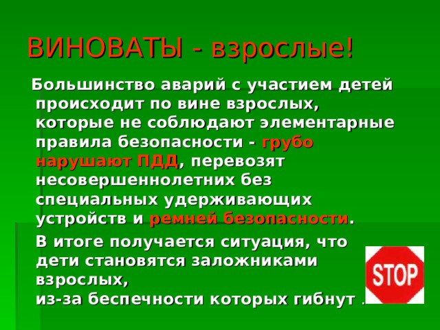 ВИНОВАТЫ  - взрослые!  Большинство аварий с участием детей происходит по вине взрослых, которые не соблюдают элементарные правила безопасности - грубо нарушают ПДД , перевозят несовершеннолетних без специальных удерживающих устройств и ремней безопасности .  В итоге получается ситуация, что дети становятся заложниками взрослых,  из-за беспечности которых гибнут . 