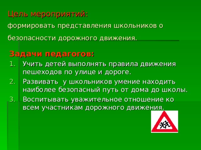 Цель мероприятий:   формировать представления школьников о безопасности дорожного движения.  Задачи педагогов: Учить детей выполнять правила движения пешеходов по улице и дороге. Развивать у школьников умение находить наиболее безопасный путь от дома до школы. Воспитывать уважительное отношение ко всем участникам дорожного движения. 