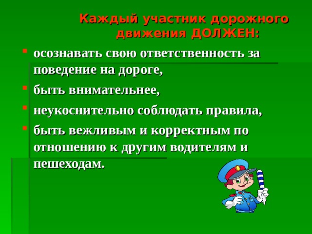  Каждый участник дорожного движения ДОЛЖЕН:  Каждый участник дорожного движения ДОЛЖЕН:  Каждый участник дорожного движения ДОЛЖЕН: осознавать свою ответственность за поведение на дороге, быть внимательнее, неукоснительно соблюдать правила, быть вежливым и корректным по отношению к другим водителям и пешеходам. 