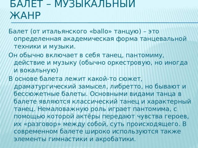 Балет – музыкальный жанр Балет (от итальянского «ballo» танцую) – это определенная академическая форма танцевальной техники и музыки. Он обычно включает в себя танец, пантомиму, действие и музыку (обычно оркестровую, но иногда и вокальную) В основе балета лежит какой-то сюжет, драматургический замысел, либретто, но бывают и бессюжетные балеты. Основными видами танца в балете являются классический танец и характерный танец. Немаловажную роль играет пантомима, с помощью которой актёры передают чувства героев, их «разговор» между собой, суть происходящего. В современном балете широко используются также элементы гимнастики и акробатики.  