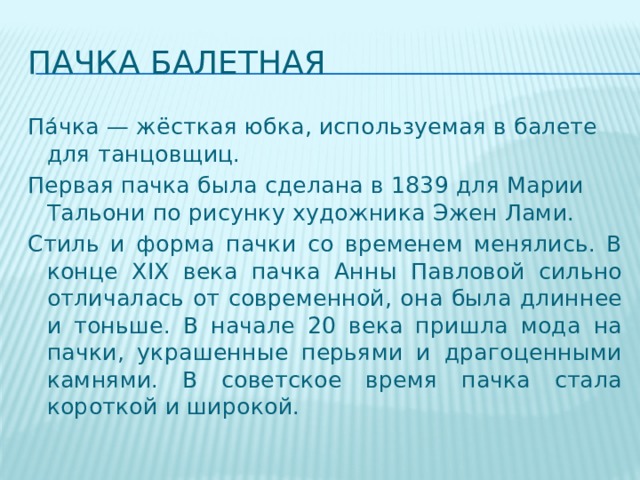 Пачка балетная Па́чка — жёсткая юбка, используемая в балете для танцовщиц. Первая пачка была сделана в 1839 для Марии Тальони по рисунку художника Эжен Лами. Стиль и форма пачки со временем менялись. В конце XIX века пачка Анны Павловой сильно отличалась от современной, она была длиннее и тоньше. В начале 20 века пришла мода на пачки, украшенные перьями и драгоценными камнями. В советское время пачка стала короткой и широкой. 