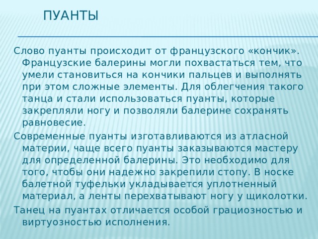 Пуанты Слово пуанты происходит от французского «кончик». Французские балерины могли похвастаться тем, что умели становиться на кончики пальцев и выполнять при этом сложные элементы. Для облегчения такого танца и стали использоваться пуанты, которые закрепляли ногу и позволяли балерине сохранять равновесие. Современные пуанты изготавливаются из атласной материи, чаще всего пуанты заказываются мастеру для определенной балерины. Это необходимо для того, чтобы они надежно закрепили стопу. В носке балетной туфельки укладывается уплотненный материал, а ленты перехватывают ногу у щиколотки. Танец на пуантах отличается особой грациозностью и виртуозностью исполнения. 