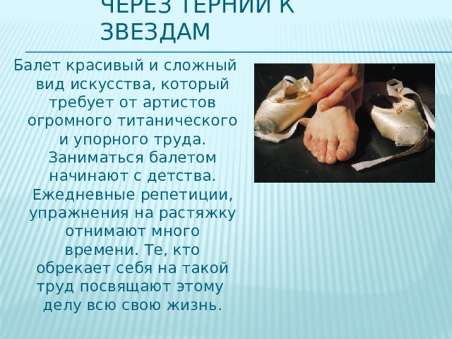 Через тернии к звездам Балет красивый и сложный вид искусства, который требует от артистов огромного титанического и упорного труда. Заниматься балетом начинают с детства. Ежедневные репетиции, упражнения на растяжку отнимают много времени. Те, кто обрекает себя на такой труд посвящают этому делу всю свою жизнь. 