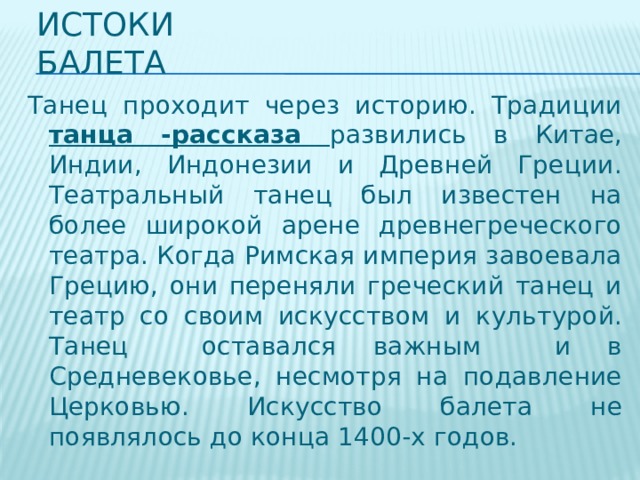 Истоки балета Танец проходит через историю. Традиции танца -рассказа развились в Китае, Индии, Индонезии и Древней Греции. Театральный танец был известен на более широкой арене древнегреческого театра. Когда Римская империя завоевала Грецию, они переняли греческий танец и театр со своим искусством и культурой. Танец оставался важным и в Средневековье, несмотря на подавление Церковью. Искусство балета не появлялось до конца 1400-х годов. 
