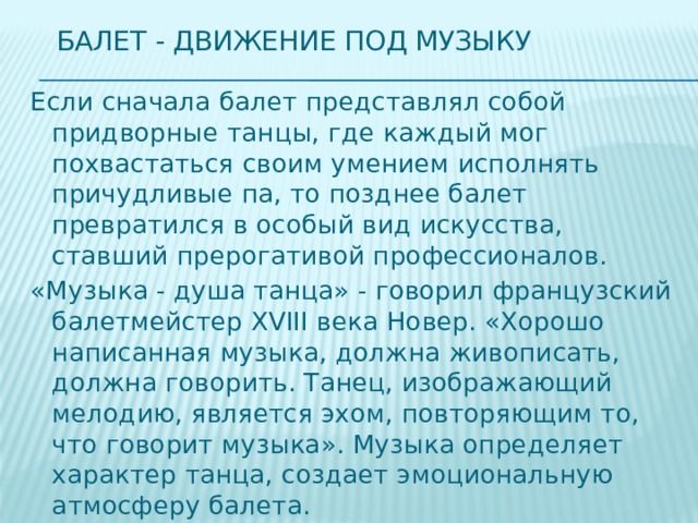 Балет - Движение под музыку Если сначала балет представлял собой придворные танцы, где каждый мог похвастаться своим умением исполнять причудливые па, то позднее балет превратился в особый вид искусства, ставший прерогативой профессионалов. «Музыка - душа танца» - говорил французский балетмейстер XVIII века Новер. «Хорошо написанная музыка, должна живописать, должна говорить. Танец, изображающий мелодию, является эхом, повторяющим то, что говорит музыка». Музыка определяет характер танца, создает эмоциональную атмосферу балета. 