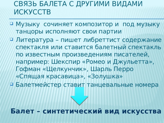 Связь балета с другими видами искусств Музыку сочиняет композитор и под музыку танцоры исполняют свои партии Литература – пишет либреттист содержание спектакля или ставится балетный спектакль по известным произведениям писателей, например: Шекспир «Ромео и Джульетта», Гофман «Щелкунчик», Шарль Перро «Спящая красавица», «Золушка» Балетмейстер ставит танцевальные номера Балет – синтетический вид искусства 