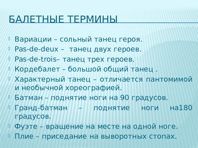Балетные термины Вариации – сольный танец героя. Pas-de-deux – танец двух героев. Pas-de-trois– танец трех героев. Кордебалет – большой общий танец . Характерный танец – отличается пантомимой и необычной хореографией. Батман – поднятие ноги на 90 градусов. Гранд-батман – поднятие ноги на180 градусов. Фуэте – вращение на месте на одной ноге. Плие – приседание на выворотных стопах. 