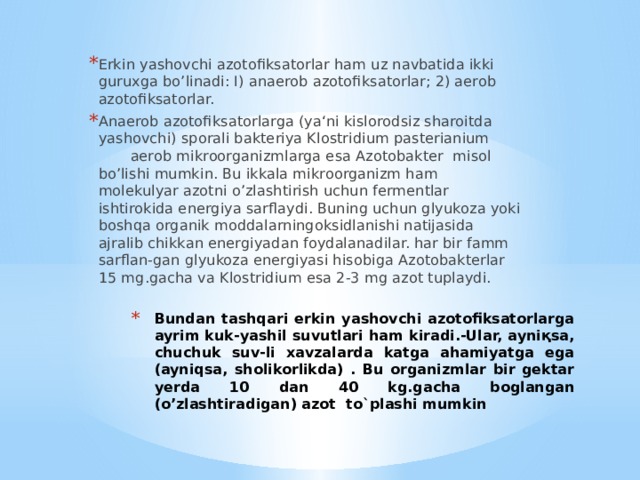 Erkin yashovchi azotofiksatorlar ham uz navbatida ikki guruxga bo’linadi: I) anaerob azotofiksatorlar; 2) aerob azotofiksatorlar. Anaerob azotofiksatorlarga (ya‘ni kislorodsiz sharoitda yashovchi) sporali bakteriya Klostridium pasterianium aerob mikroorganizmlarga esa Azotobakter misol bo’lishi mumkin. Bu ikkala mikroorganizm ham molekulyar azotni o’zlashtirish uchun fermentlar ishtirokida energiya sarflaydi. Buning uchun glyukoza yoki boshqa organik moddalarningoksidlanishi natijasi­da ajralib chikkan energiyadan foydalanadilar. har bir famm sarflan-gan glyukoza energiyasi hisobiga Azotobakterlar 15 mg.gacha va Klostri­dium esa 2-3 mg azot tuplaydi. Bundan tashqari erkin yashovchi azotofiksatorlarga ayrim kuk-yashil suvutlari ham kiradi.-Ular, ayniқsa, chuchuk suv-li xavzalarda katga ahamiyatga ega (ayniqsa, sholikorlikda) . Bu organizmlar bir gektar yerda 10 dan 40 kg.gacha boglangan (o’zlashtiradigan) azot to`plashi mumkin 
