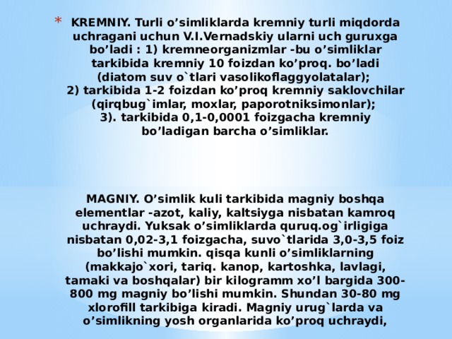 KREMNIY. Turli o’simliklarda kremniy turli miqdorda uchragani uchun V.I.Vernadskiy ularni uch guruxga bo’ladi : 1) kremneorganizmlar -bu o’simliklar tarkibida kremniy 10 foizdan ko’proq. bo’ladi (diatom suv o`tlari vasolikoflaggyolatalar);  2) tarkibida 1-2 foizdan ko’proq kremniy saklovchilar (qirqbug`imlar, moxlar, paporotniksimonlar);  3). tarkibida 0,1-0,0001 foizgacha kremniy bo’ladigan barcha o’simliklar.      MAGNIY. O’simlik kuli tarkibida magniy boshqa elementlar -azot, kaliy, kaltsiyga nisbatan kamroq uchraydi. Yuksak o’simliklarda quruq.og`irligiga nisbatan 0,02-3,1 foizgacha, suvo`tlarida 3,0-3,5 foiz bo’lishi mumkin. qisqa kunli o’simliklarning (makkajo`xori, tariq. kanop, kartoshka, lavlagi, tamaki va boshqalar) bir kilo­gramm xo’l bargida 300-800 mg magniy bo’lishi mumkin. Shundan 30-80 mg xlorofill tarkibiga kiradi. Magniy urug`larda va o’simlikning yosh organlarida ko’proq uchraydi,   