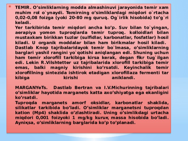 TEMIR. O’simliklarning modda almashinuvi jarayonida temir xam muhim rol o`ynaydi. Temirning o’simliklardagi miqdori o`rtacha 0,02-0,08 foizga (yoki 20-80 mg quruq. Og`irlik hisobida) to’g`ri keladi.  Yer tarkibirida temir miqdori ancha ko’p. Suv bilan to`yingan, aerapiya yomon tuproqlarda temir tuproq. kolloidlari bilan mustaxkam birikkan tuzlar (sulfidlar, karbonatlar, fosfatlar) hosil kiladi. U orga­nik moddalar bilan ham birikmalar hosil kiladi.  Dastlab Knop tajribalaridayok temir bo`lmasa, o’simliklarning barglari yashil rangini yo`qotishi aniqlangan edi. Shuning uchun ham temir xlorofill tarkibiga kirsa kerak, degan fikr tug`ilgan edi. Lekin R.Vilshtetter uz tajribalarida xlorofill tarkibiga temir emas, balki magniy kirishini ko’rsatdi. Keyinchalik temir xlorofillning sintezida ishtirok etadigan xlorofillaza fermenti tar­kibiga kirishi aniklandi.   MARGANYeTs. Dastlab Bertran va I.V.Michurinning tajribalari o’simliklar hayotida marganets katta axo’shiyatga ega ekanligini ko’rsatdi.  Tuproqda marganets amorf oksidlar, karbonatlar shaklida, silikatlar tarkibida bo’ladi. O’simliklar marganetsni tuproqdan kation (Mp4) shaklida o’zlashtiradi. Uning o’simlikdagi urtacha miqdori 0,001 foizyoki 1 mg/kg kuruқ massa hisobida bo’ladi. Ayniқsa, o’simliklarning barglarida ko’p to’planadi. 
