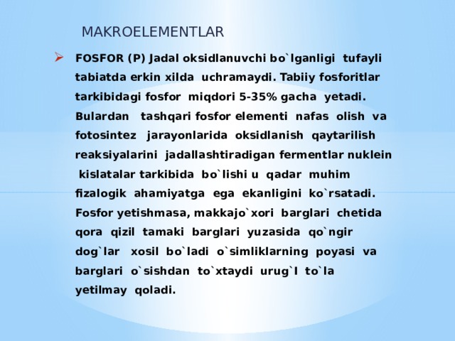 MAKROELEMENTLAR FOSFOR (P) Jadal oksidlanuvchi bo`lganligi tufayli tabiatda erkin xilda uchramaydi. Tabiiy fosforitlar tarkibidagi fosfor miqdori 5-35% gacha yetadi.  Bulardan tashqari fosfor elementi nafas olish va fotosintez jarayonlarida oksidlanish qaytarilish reaksiyalarini jadallashtiradigan fermentlar nuklein kislatalar tarkibida bo`lishi u qadar muhim fizalogik ahamiyatga ega ekanligini ko`rsatadi.  Fosfor yetishmasa, makkajo`xori barglari chetida qora qizil tamaki barglari yuzasida qo`ngir dog`lar xosil bo`ladi o`simliklarning poyasi va barglari o`sishdan to`xtaydi urug`I to`la yetilmay qoladi.   