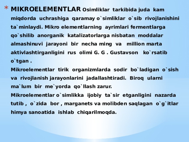 MIKROELEMENTLAR Osimliklar tarkibida juda kam miqdorda uchrashiga qaramay o`simliklar o`sib rivojlanishini ta`minlaydi. Mikro elementlarning ayrimlari fermentlarga qo`shilib anorganik katalizatorlarga nisbatan moddalar almashinuvi jarayoni bir necha ming va million marta aktivlashtirganligini rus olimi G. G . Gustavson ko`rsatib o`tgan .  Mikroelementlar tirik organizmlarda sodir bo`ladigan o`sish va rivojlanish jarayonlarini jadallashtiradi. Biroq ularni ma`lum bir me`yorda qo`llash zarur.  Mikroelementlar o`simlikka ijobiy ta`sir etganligini nazarda tutib , o`zida bor , marganets va molibden saqlagan o`g`itlar himya sanoatida ishlab chiqarilmoqda. 