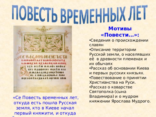 Мотивы «Повести…»: Сведения о происхождении славян Описание территории Русской земли, о населявших её в древности племенах и их обычаях Рассказ об основании Киева и первых русских князьях. Повествование о принятии Христианства на Руси. Рассказ о коварстве Святополка (сына Владимира) и о мудром княжении Ярослава Мудрого.  «Се Повесть временных лет, откуда есть пошла Русская земля, кто в Киеве начал первый княжити, и откуда Русская земля стала есть…» 