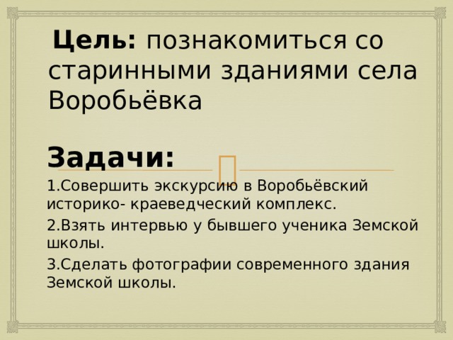  Цель: познакомиться со старинными зданиями села Воробьёвка Задачи: 1.Совершить экскурсию в Воробьёвский историко- краеведческий комплекс. 2.Взять интервью у бывшего ученика Земской школы. 3.Сделать фотографии современного здания Земской школы.   