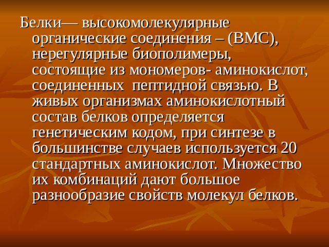 Белки— высокомолекулярные органические соединения – (ВМС), нерегулярные биополимеры, состоящие из мономеров- аминокислот, соединенных пептидной связью. В живых организмах аминокислотный состав белков определяется генетическим кодом, при синтезе в большинстве случаев используется 20 стандартных аминокислот. Множество их комбинаций дают большое разнообразие свойств молекул белков. 