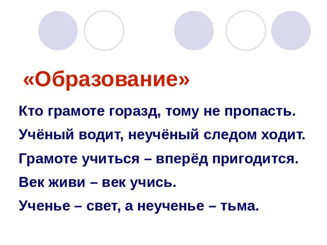 «Образование» Кто грамоте горазд, тому не пропасть. Учёный водит, неучёный следом ходит. Грамоте учиться – вперёд пригодится. Век живи – век учись. Ученье – свет, а неученье – тьма. 