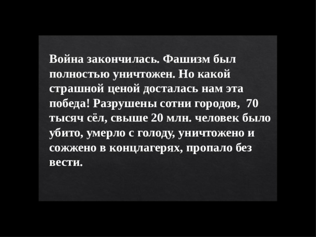 Война закончилась. Фашизм был полностью уничтожен. Но какой страшной ценой досталась нам эта победа! Разрушены сотни городов, 70 тысяч сёл, свыше 20 млн. человек было убито, умерло с голоду, уничтожено и сожжено в концлагерях, пропало без вести.  