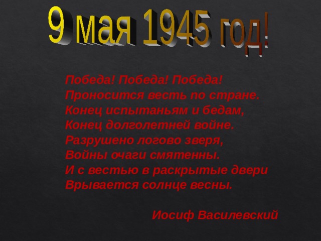 Победа! Победа! Победа! Проносится весть по стране.  Конец испытаньям и бедам, Конец долголетней войне. Разрушено логово зверя, Войны очаги смятенны. И с вестью в раскрытые двери Врывается солнце весны.   Иосиф Василевский 