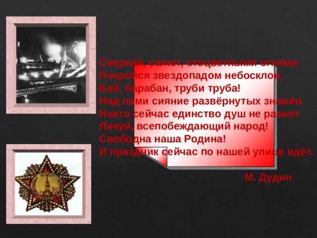 Сверкай, салют, стоцветными огнями Покройся звездопадом небосклон, Бей, барабан, труби труба! Над нами сияние развёрнутых знамён. Никто сейчас единство душ не разнит Ликуй, всепобеждающий народ! Свободна наша Родина! И праздник сейчас по нашей улице идёт.   М. Дудин 