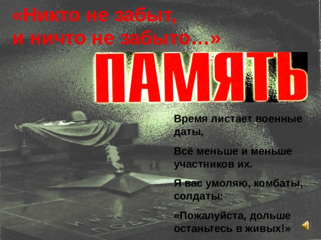 «Никто не забыт, и ничто не забыто…» Время листает военные даты, Всё меньше и меньше участников их. Я вас умоляю, комбаты, солдаты: «Пожалуйста, дольше останьтесь в живых!» 