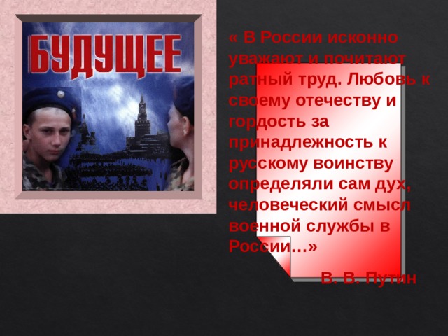 «  В России исконно уважают и почитают ратный труд. Любовь к своему отечеству и гордость за принадлежность к русскому воинству определяли сам дух, человеческий смысл военной службы в России…»  В. В. Путин 