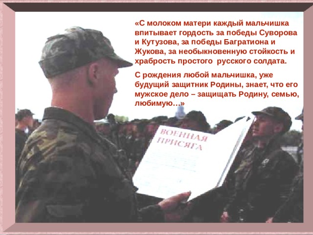 «С молоком матери каждый мальчишка впитывает гордость за победы Суворова и Кутузова, за победы Багратиона и Жукова, за необыкновенную стойкость и храбрость простого русского солдата. С рождения любой мальчишка, уже будущий защитник Родины, знает, что его мужское дело – защищать Родину, семью, любимую…» 