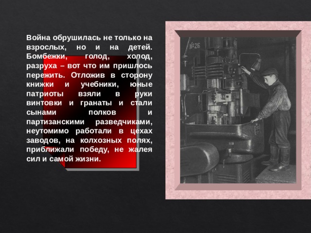 Война обрушилась не только на взрослых, но и на детей. Бомбежки, голод, холод, разруха – вот что им пришлось пережить. Отложив в сторону книжки и учебники, юные патриоты взяли в руки винтовки и гранаты и стали сынами полков и партизанскими разведчиками, неутомимо работали в цехах заводов, на колхозных полях, приближали победу, не жалея сил и самой жизни.  
