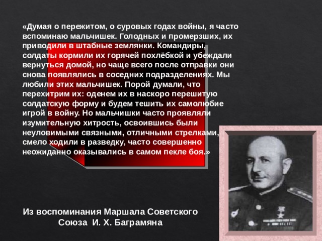 «Думая о пережитом, о суровых годах войны, я часто вспоминаю мальчишек. Голодных и промерзших, их приводили в штабные землянки. Командиры, солдаты кормили их горячей похлёбкой и убеждали вернуться домой, но чаще всего после отправки они снова появлялись в соседних подразделениях. Мы любили этих мальчишек. Порой думали, что перехитрим их: оденем их в наскоро перешитую солдатскую форму и будем тешить их самолюбие игрой в войну. Но мальчишки часто проявляли изумительную хитрость, освоившись были неуловимыми связными, отличными стрелками, смело ходили в разведку, часто совершенно неожиданно оказывались в самом пекле боя.»  Из воспоминания Маршала Советского Союза И. Х. Баграмяна 