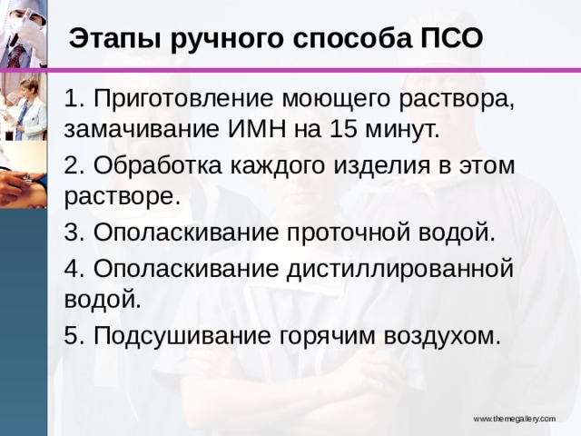 Этапы ручного способа ПСО 1. Приготовление моющего раствора, замачивание ИМН на 15 минут. 2. Обработка каждого изделия в этом растворе. 3. Ополаскивание проточной водой. 4. Ополаскивание дистиллированной водой. 5. Подсушивание горячим воздухом. www.themegallery.com 