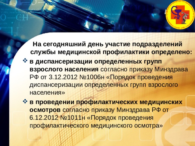 На сегодняшний день участие подразделений службы медицинской профилактики определено: в диспансеризации определенных групп взрослого населения согласно приказу Минздрава РФ от 3.12.2012 №1006н «Порядок проведения диспансеризации определенных групп взрослого населения» в проведении профилактических медицинских осмотров согласно приказу Минздрава РФ от 6.12.2012 №1011н «Порядок проведения профилактического медицинского осмотра» 