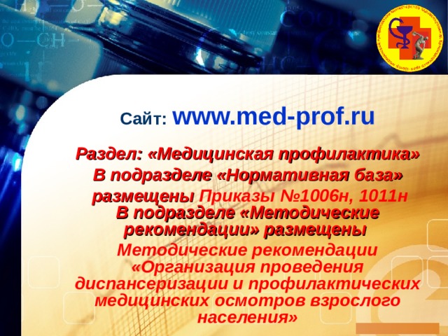 Сайт : www.med-prof.ru   Раздел : «Медицинская профилактика» В подразделе «Нормативная база»  размещены Приказы №1006н, 1011н  В подразделе «Методические рекомендации» размещены Методические рекомендации  «Организация проведения диспансеризации и профилактических медицинских осмотров взрослого населения»  