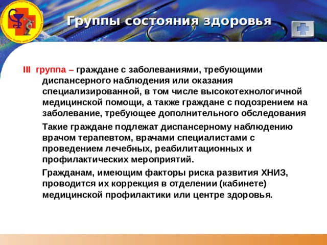 Группы состояния здоровья III группа – граждане с заболеваниями, требующими диспансерного наблюдения или оказания специализированной, в том числе высокотехнологичной медицинской помощи, а также граждане с подозрением на заболевание, требующее дополнительного обследования  Такие граждане подлежат диспансерному наблюдению врачом терапевтом, врачами специалистами с проведением лечебных, реабилитационных и профилактических мероприятий.  Гражданам, имеющим факторы риска развития ХНИЗ, проводится их коррекция в отделении (кабинете) медицинской профилактики или центре здоровья. 