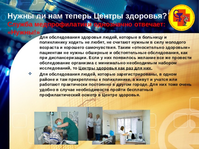 Нужны ли нам теперь Центры здоровья? Служба медпрофилатики однозначно отвечает: «Нужны!»   Для обследования здоровья людей, которые в больницу и поликлинику ходить не любят, не считают нужным в силу молодого возраста и хорошего самочувствия. Таким «относительно здоровым» пациентам не нужны обширные и обстоятельные обследования, как при диспансеризации. Если у них появилось желание все же провести обследование организма с минимально необходимым набором исследований, то Центры здоровья как раз для них.  Для обследования людей, которые зарегистрированы, в одном районе и там прикреплены к поликлинике, а живут и учатся или работают практически постоянно в другом городе. Для них тоже очень удобно в случае необходимости пройти бесплатный профилактический осмотр в Центре здоровья. 