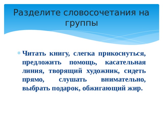 Разделите словосочетания на группы Читать книгу, слегка прикоснуться, предложить помощь, касательная линия, творящий художник, сидеть прямо, слушать внимательно, выбрать подарок, обжигающий жир. 