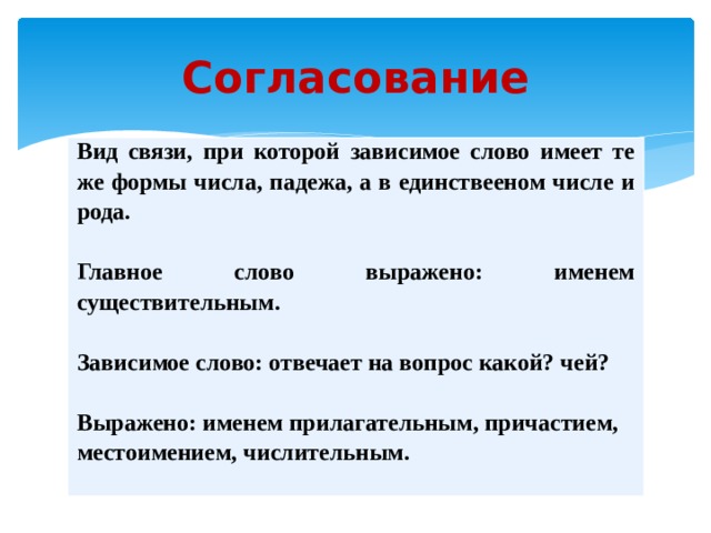 Согласование Вид связи, при которой зависимое слово имеет те же формы числа, падежа, а в единствееном числе и рода.   Главное слово выражено: именем существительным.  Зависимое слово: отвечает на вопрос какой? чей?  Выражено: именем прилагательным, причастием, местоимением, числительным. 