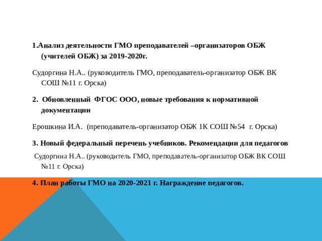 1.Анализ деятельности ГМО преподавателей –организаторов ОБЖ (учителей ОБЖ) за 2019-2020г. Судоргина Н.А.. (руководитель ГМО, преподаватель-организатор ОБЖ ВК СОШ №11 г. Орска) 2.  Обновленный ФГОС ООО, новые требования к нормативной документации Ерошкина И.А. (преподаватель-организатор ОБЖ 1К СОШ №54 г. Орска) 3. Новый федеральный перечень учебников. Рекомендации для педагогов  Судоргина Н.А.. (руководитель ГМО, преподаватель-организатор ОБЖ ВК СОШ №11 г. Орска) 4. План работы ГМО на 2020-2021 г. Награждение педагогов.