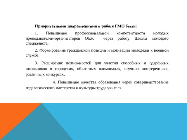 Приоритетными направлениями в работе ГМО были: 1. Повышение профессиональной компетентности молодых преподавателей-организаторов ОБЖ через работу Школы молодого специалиста. 2. Формирование гражданской позиции и мотивации молодежи к военной службе. 3. Расширение возможностей для участия способных и одарённых школьников в городских, областных олимпиадах, научных конференциях, различных конкурсах.  4. Повышение качества образования через совершенствование педагогического мастерства и культуры труда учителя.