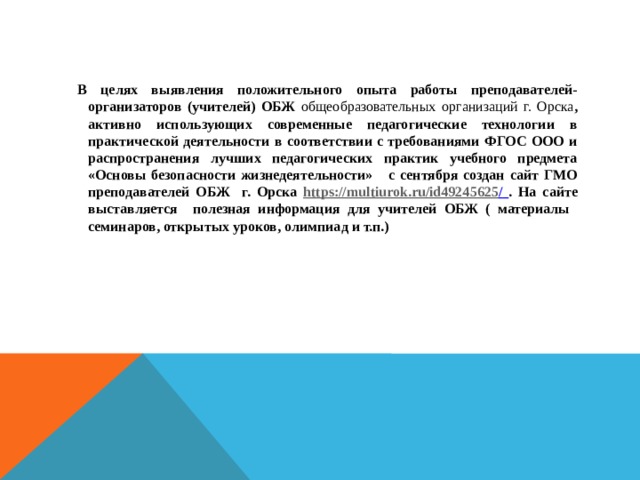 В целях выявления положительного опыта работы преподавателей-организаторов (учителей) ОБЖ общеобразовательных организаций г. Орска , активно использующих современные педагогические технологии в практической деятельности в соответствии с требованиями ФГОС ООО и распространения лучших педагогических практик учебного предмета «Основы безопасности жизнедеятельности» с сентября создан сайт ГМО преподавателей ОБЖ г. Орска https://multiurok.ru/id49245625 /  . На сайте выставляется полезная информация для учителей ОБЖ ( материалы семинаров, открытых уроков, олимпиад и т.п.)