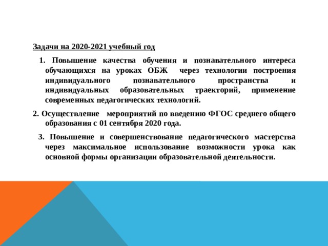 Задачи на 2020-2021 учебный год  1. Повышение качества обучения и познавательного интереса обучающихся на уроках ОБЖ через технологии построения индивидуального познавательного пространства и индивидуальных образовательных траекторий, применение современных педагогических технологий. 2. Осуществление мероприятий по введению ФГОС среднего общего образования с 01 сентября 2020 года.  3. Повышение и совершенствование педагогического мастерства через максимальное использование возможности урока как основной формы организации образовательной деятельности.