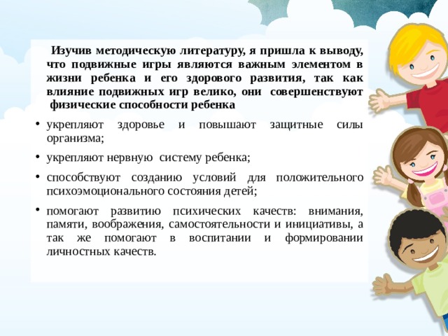  Изучив методическую литературу, я пришла к выводу, что подвижные игры являются важным элементом в жизни ребенка и его здорового развития, так как влияние подвижных игр велико, они  совершенствуют  физические способности ребенка укрепляют здоровье и повышают защитные силы организма; укрепляют нервную  систему ребенка; способствуют созданию условий для положительного психоэмоционального состояния детей; помогают развитию психических качеств: внимания, памяти, воображения, самостоятельности и инициативы, а так же помогают в воспитании и формировании личностных качеств. 