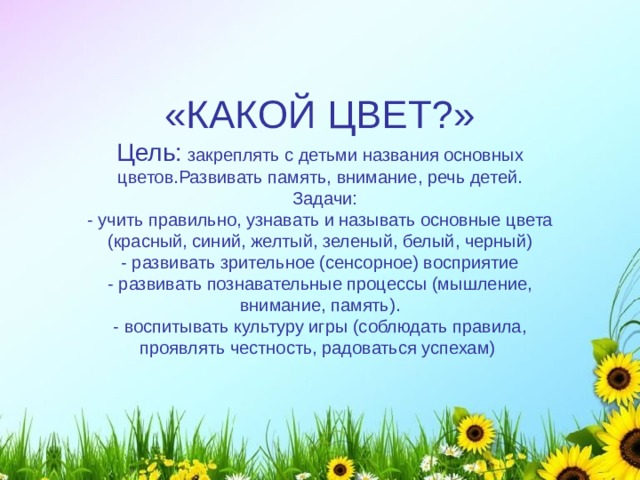 «КАКОЙ ЦВЕТ?» Цель:  закреплять с детьми названия основных цветов.Развивать память, внимание, речь детей.  Задачи:  - учить правильно, узнавать и называть основные цвета (красный, синий, желтый, зеленый, белый, черный)  - развивать зрительное (сенсорное) восприятие  - развивать познавательные процессы (мышление, внимание, память).  - воспитывать культуру игры (соблюдать правила, проявлять честность, радоваться успехам) 