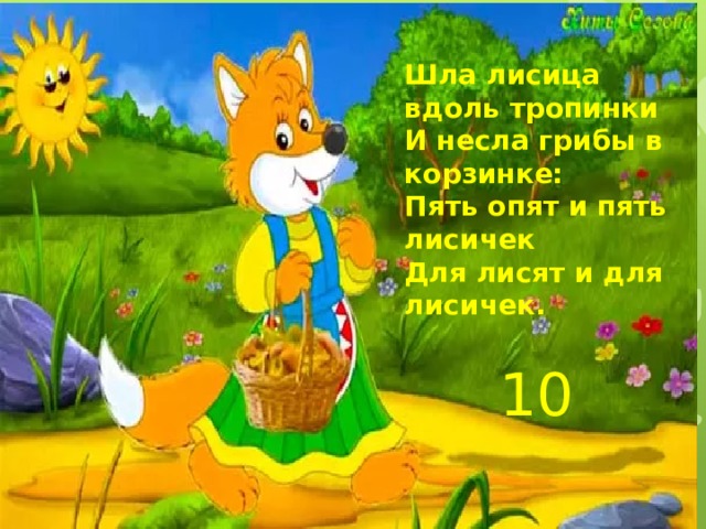 Шла лисица вдоль тропинки И несла грибы в корзинке: Пять опят и пять лисичек Для лисят и для лисичек. 10 