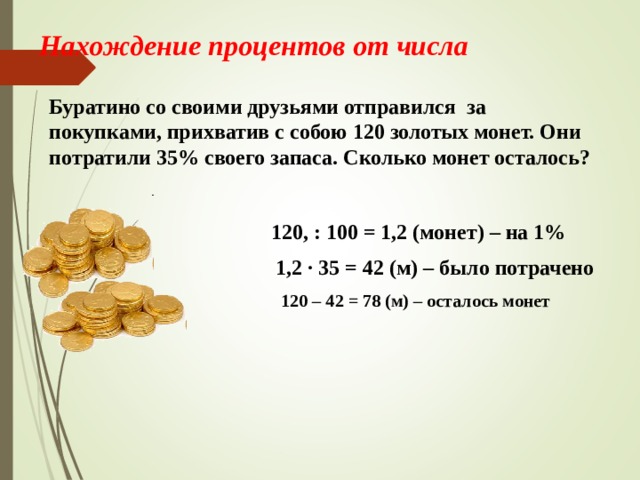 Нахождение процентов от числа   Буратино со своими друзьями отправился за покупками, прихватив с собою 120 золотых монет. Они потратили 35% своего запаса. Сколько монет осталось? 120, : 100 = 1,2 (монет) – на 1% 1,2 · 35 = 42 (м) – было потрачено 120 – 42 = 78 (м) – осталось монет 