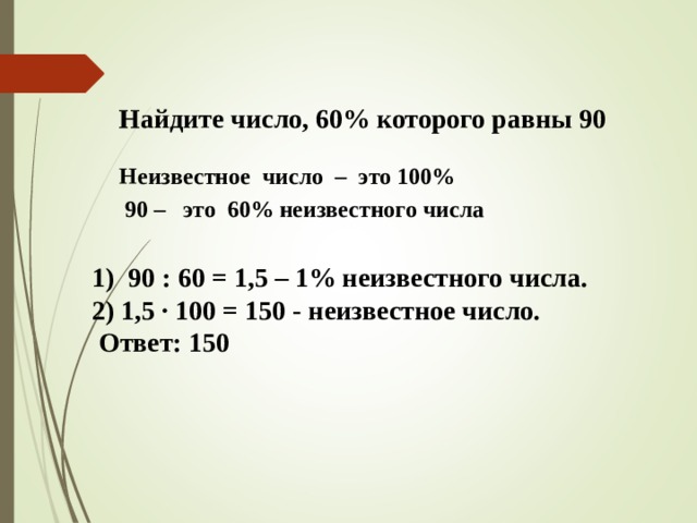 Найдите число, 60% которого равны 90 Неизвестное число – это 100% 90 – это 60% неизвестного числа    1) 90 : 60 = 1,5 – 1% неизвестного числа. 2) 1,5 · 100 = 150 - неизвестное число .  Ответ: 150 