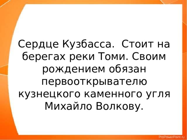 Сердце Кузбасса. Стоит на берегах реки Томи. Своим рождением обязан первооткрывателю кузнецкого каменного угля Михайло Волкову.