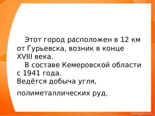 Этот город расположен в 12 км от Гурьевска, возник в конце XVIII века.   В составе Кемеровской области с 1941 года.  Ведётся добыча угля, полиметаллических руд.