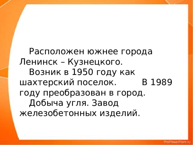 Расположен южнее города Ленинск – Кузнецкого.   Возник в 1950 году как шахтерский поселок.       В 1989 году преобразован в город.  Добыча угля. Завод железобетонных изделий.   