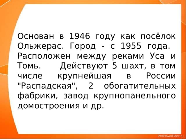 Основан в 1946 году как посёлок Ольжерас. Город - с 1955 года.  Расположен между реками Уса и Томь.      Действуют 5 шахт, в том числе крупнейшая в России 