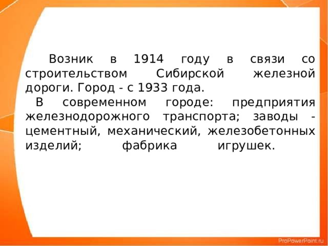 Возник в 1914 году в связи со строительством Сибирской железной дороги. Город - с 1933 года.  В современном городе: предприятия железнодорожного транспорта; заводы - цементный, механический, железобетонных изделий; фабрика игрушек.